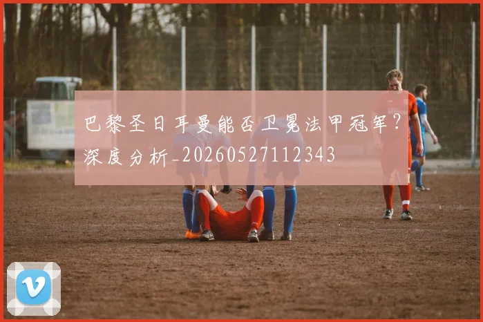 巴黎圣日耳曼能否卫冕法甲冠军？深度分析_20260527112343
