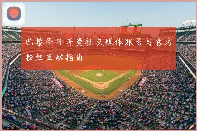 巴黎圣日耳曼社交媒体账号与官方粉丝互动指南